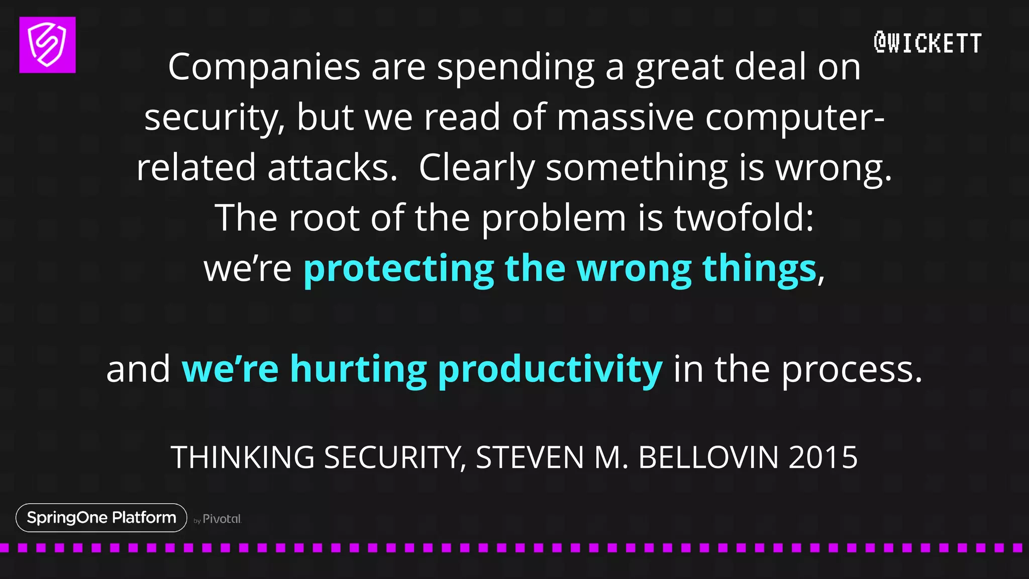 @WICKETT
Companies are spending a great deal on
security, but we read of massive computer-
related attacks. Clearly something is wrong.
The root of the problem is twofold:
we’re protecting the wrong things,
and we’re hurting productivity in the process.
THINKING SECURITY, STEVEN M. BELLOVIN 2015
 