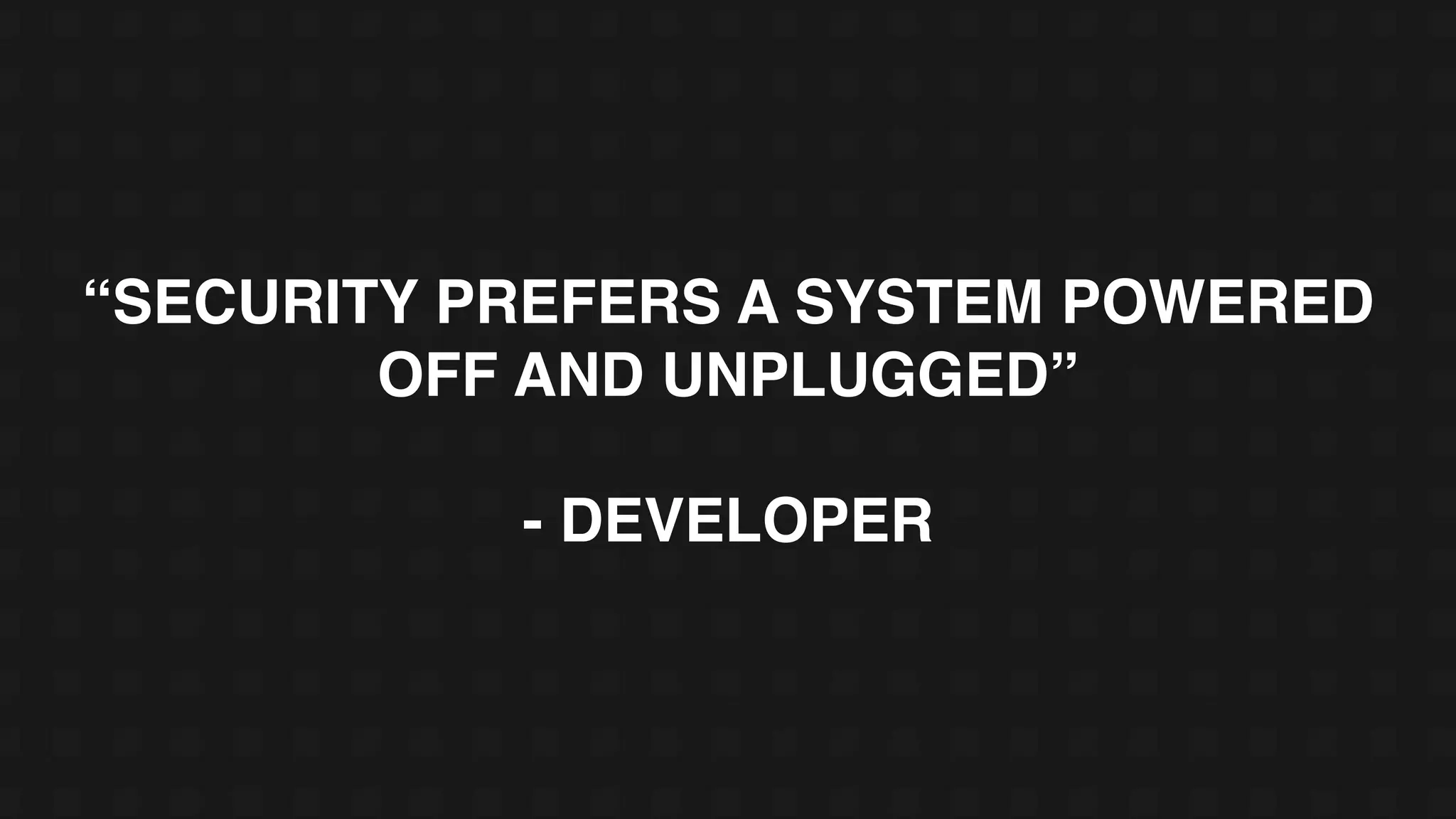 “SECURITY PREFERS A SYSTEM POWERED
OFF AND UNPLUGGED”
- DEVELOPER
 