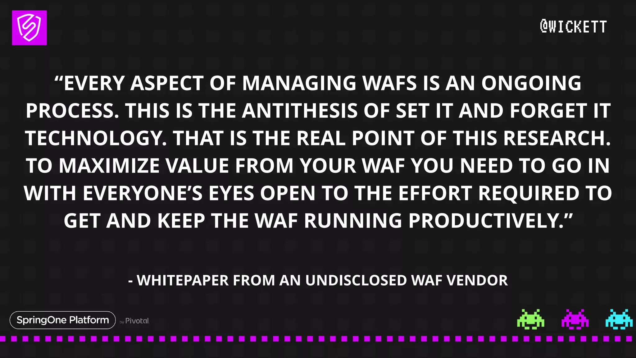 @WICKETT
“EVERY ASPECT OF MANAGING WAFS IS AN ONGOING
PROCESS. THIS IS THE ANTITHESIS OF SET IT AND FORGET IT
TECHNOLOGY. THAT IS THE REAL POINT OF THIS RESEARCH.
TO MAXIMIZE VALUE FROM YOUR WAF YOU NEED TO GO IN
WITH EVERYONE’S EYES OPEN TO THE EFFORT REQUIRED TO
GET AND KEEP THE WAF RUNNING PRODUCTIVELY.”
- WHITEPAPER FROM AN UNDISCLOSED WAF VENDOR
 