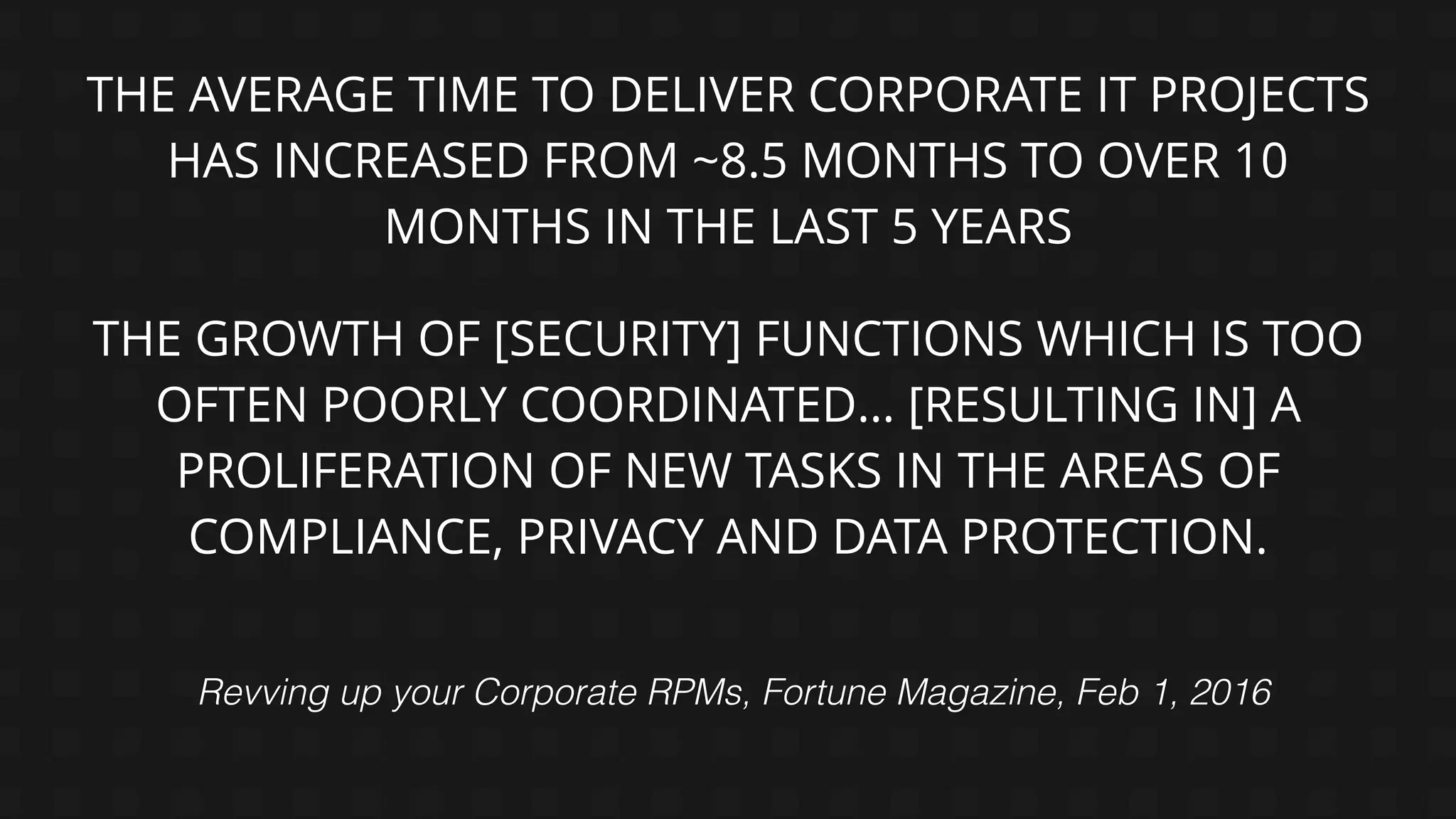 THE AVERAGE TIME TO DELIVER CORPORATE IT PROJECTS
HAS INCREASED FROM ~8.5 MONTHS TO OVER 10
MONTHS IN THE LAST 5 YEARS
Revving up your Corporate RPMs, Fortune Magazine, Feb 1, 2016
THE GROWTH OF [SECURITY] FUNCTIONS WHICH IS TOO
OFTEN POORLY COORDINATED… [RESULTING IN] A
PROLIFERATION OF NEW TASKS IN THE AREAS OF
COMPLIANCE, PRIVACY AND DATA PROTECTION.
 