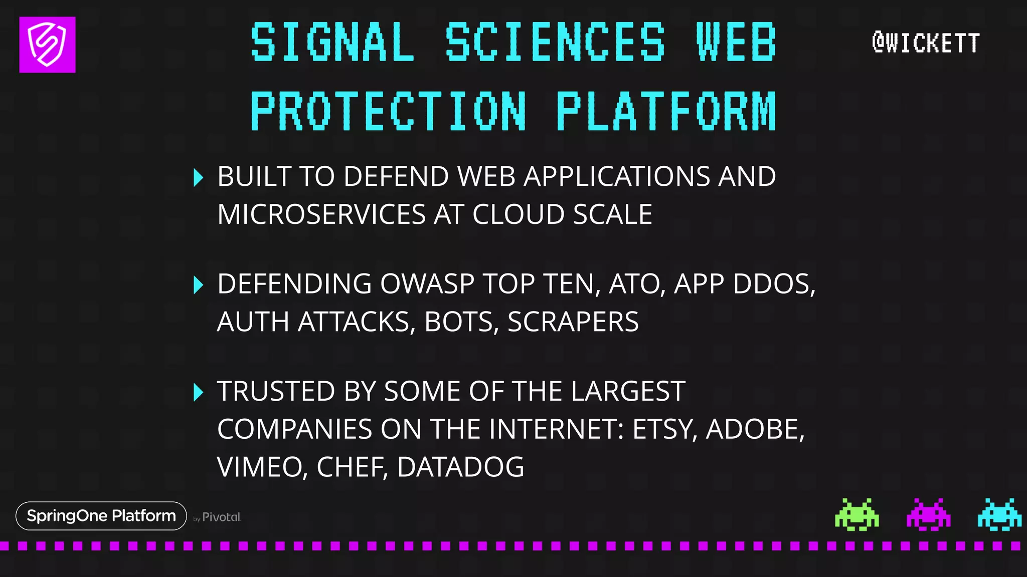@WICKETT
‣ BUILT TO DEFEND WEB APPLICATIONS AND
MICROSERVICES AT CLOUD SCALE
‣ DEFENDING OWASP TOP TEN, ATO, APP DDOS,
AUTH ATTACKS, BOTS, SCRAPERS
‣ TRUSTED BY SOME OF THE LARGEST
COMPANIES ON THE INTERNET: ETSY, ADOBE,
VIMEO, CHEF, DATADOG
SIGNAL SCIENCES WEB
PROTECTION PLATFORM
 