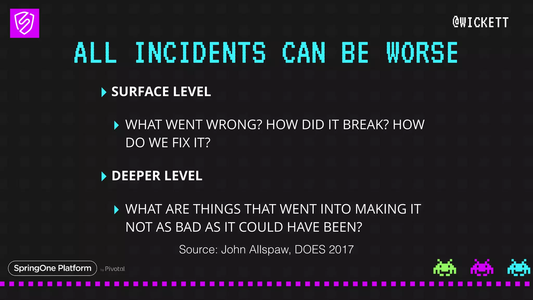 @WICKETT
‣ SURFACE LEVEL
‣ WHAT WENT WRONG? HOW DID IT BREAK? HOW
DO WE FIX IT?
‣ DEEPER LEVEL
‣ WHAT ARE THINGS THAT WENT INTO MAKING IT
NOT AS BAD AS IT COULD HAVE BEEN?
ALL INCIDENTS CAN BE WORSE
Source: John Allspaw, DOES 2017
 