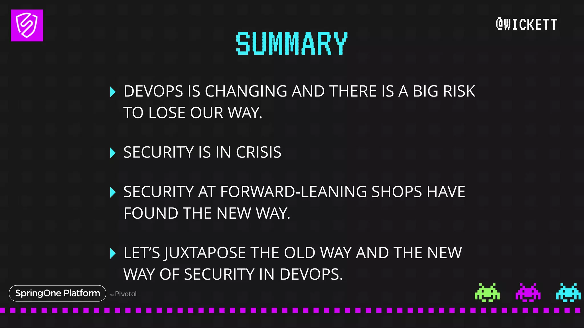 @WICKETT
‣ DEVOPS IS CHANGING AND THERE IS A BIG RISK
TO LOSE OUR WAY.
‣ SECURITY IS IN CRISIS
‣ SECURITY AT FORWARD-LEANING SHOPS HAVE
FOUND THE NEW WAY.
‣ LET’S JUXTAPOSE THE OLD WAY AND THE NEW
WAY OF SECURITY IN DEVOPS.
SUMMARY
 