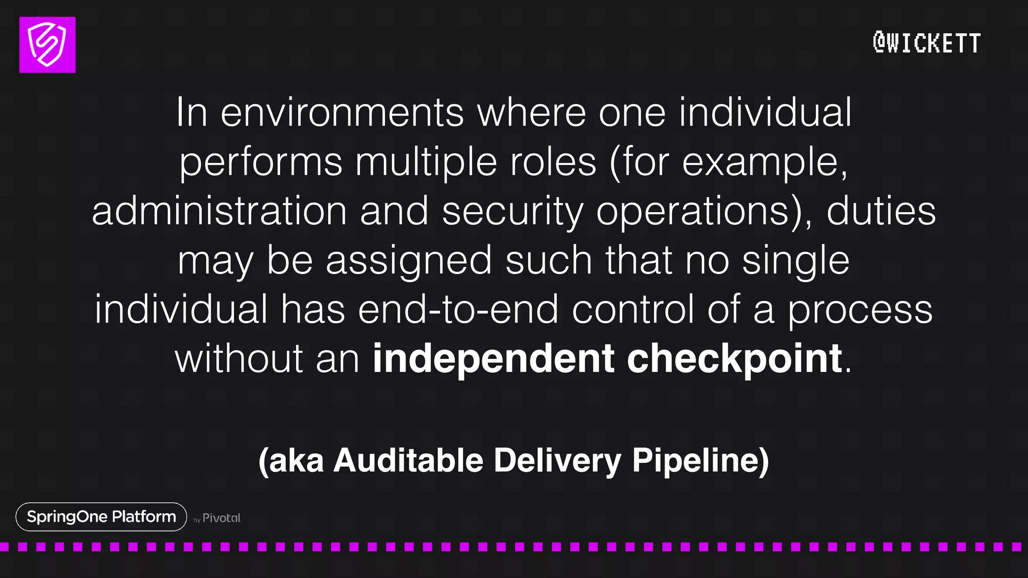 @WICKETT
In environments where one individual
performs multiple roles (for example,
administration and security operations), duties
may be assigned such that no single
individual has end-to-end control of a process
without an independent checkpoint.
(aka Auditable Delivery Pipeline)
 