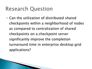    Can the utilization of distributed shared
    checkpoints within a neighborhood of nodes
    as compared to centralization of shared
    checkpoints on a checkpoint server
    significantly improve the completion
    turnaround time in enterprise desktop grid
    applications?
 
