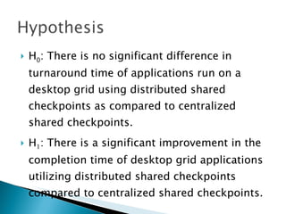    H0: There is no significant difference in
    turnaround time of applications run on a
    desktop grid using distributed shared
    checkpoints as compared to centralized
    shared checkpoints.
   H1: There is a significant improvement in the
    completion time of desktop grid applications
    utilizing distributed shared checkpoints
    compared to centralized shared checkpoints.
 