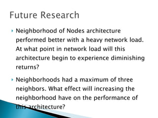    Neighborhood of Nodes architecture
    performed better with a heavy network load.
    At what point in network load will this
    architecture begin to experience diminishing
    returns?

   Neighborhoods had a maximum of three
    neighbors. What effect will increasing the
    neighborhood have on the performance of
    this architecture?
 