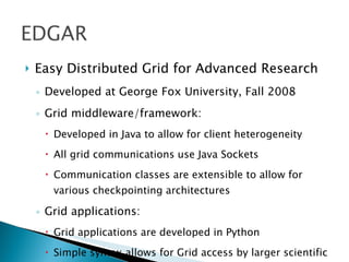    Easy Distributed Grid for Advanced Research
    ◦ Developed at George Fox University, Fall 2008
    ◦ Grid middleware/framework:
      Developed in Java to allow for client heterogeneity
      All grid communications use Java Sockets
      Communication classes are extensible to allow for
       various checkpointing architectures

    ◦ Grid applications:
      Grid applications are developed in Python
      Simple syntax allows for Grid access by larger scientific
 