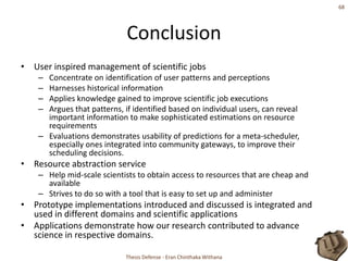 ConclusionUser inspired management of scientific jobsConcentrate on identification of user patterns and perceptionsHarnesses historical informationApplies knowledge gained to improve scientific job executionsArgues that patterns, if identified based on individual users, can reveal important information to make sophisticated estimations on resource requirementsEvaluations demonstrates usability of predictions for a meta-scheduler, especially ones integrated into community gateways, to improve their scheduling decisions.Resource abstraction serviceHelp mid-scale scientists to obtain access to resources that are cheap and availableStrives to do so with a tool that is easy to set up and administerPrototype implementations introduced and discussed is integrated and used in different domains and scientific applicationsApplications demonstrate how our research contributed to advance science in respective domains.Thesis Defense - Eran Chinthaka Withana68