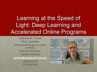 Learning at the Speed of
Light: Deep Learning and
Accelerated Online Programs
Anastasia M. Trekles
Ph.D. Candidate
Instructional Design for Online
Learning
School of Education
Capella University
atrekles@capellauniversity.edu
Valparaiso, IN
219-545-3442
 
