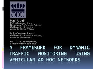 Hadi Arbabi PhD  in Computer Science Department Of Computer Science Old Dominion University Advisor: Dr. Michele C. Weigle M.S. in Computer Science Old Dominion University, May 2007 Advisor: Dr. Stephan Olariu B.S. in Computer Engineering  Shiraz University , June 2001 A FRAMEWORK FOR DYNAMIC TRAFFIC Monitoring USING VEHICULAR AD-HOC NETWORKs 