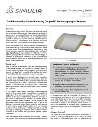 Abaqus Technology Brief
                                                                                                                  TB-09-PEN-1
                                                                                                             Revised: July 2009


Earth Penetration Simulation using Coupled Eulerian-Lagrangian Analysis


Summary
In earth penetration events the projectile generally strikes
the target at an oblique angle. As a result, the projectile is
subjected to a multi-axial force and acceleration history
through impact. The effectiveness of an earth penetration
system is enhanced by the ability to withstand severe
lateral loading. Consequently, it is important to under-
stand how such loads develop during an impact event.
In this Technology Brief, Abaqus/Explicit is used to simu-
late the impact of a high-strength steel penetrator into a
concrete target. The penetrator/target interaction is ana-
lyzed using the coupled Eulerian-Lagrangian methodol-
ogy. Specifically, the penetrator is modeled in a tradi-
tional Lagrangian framework while the concrete target is
modeled in an Eulerian framework. It will be shown that
Abaqus/Explicit results are in good agreement with pub-
lished experimental data.                                                                Click to animate

Background                                                          Key Abaqus Features and Benefits
The in-service accelerations that an earth-penetrating
projectile experience can depend on the obliqueness of               Coupled Eulerian-Lagrangian capability allows the
impact. As the impact condition deviates from the limiting             general contact interaction of Eulerian and La-
case of being perfectly normal to a flat surface, the accel-           grangian regions of a model, simplifying the simu-
erations lateral to the projectile’s body axis increase.               lation of the extreme deformation associated with
                                                                       impact events
It is well known that such ‘non-normal’ impact conditions
produce large lateral forces and accelerations that can              Concrete damaged plasticity model simulates
threaten the survivability of the penetrator case and inter-           damage due to complex stress states
nal components [1]. Clearly, a predictive capability that
allows for simulation of an oblique impact penetration               Accelerometer connector elements measure ac-
event provides the means to better design earth penetrat-              celerations in a body-fixed coordinate system
ing systems.
                                                                     Anti-aliasing run-time filters simplify the removal
A high-speed impact event very often involves extreme                  of noise from results
states of deformation and/or material failure. A traditional
Lagrangian finite element approach, in which elements            tor impacting concrete. As outlined in [1], a series of ex-
deform as the associated material deforms, is limited in         periments was undertaken in which concrete test targets
the extent of deformation an element can sustain. An Eul-        were subjected to penetrator impacts at different angles
erian formulation differs however, in that material flows        of obliquity. The recorded acceleration results will be
through a mesh of nodes that remain fixed in space; the          compared to those of an Abaqus/Explicit analysis, in
Eulerian framework is thus ideally suited for analyses that      which the penetrator is modeled with Lagrangian ele-
involve extreme levels of deformation, up to and including       ments and the concrete is modeled as an Eulerian mate-
material failure and rupture. Abaqus/Explicit allows full        rial.
coupling of Lagrangian elements and Eulerian material
domains in an analysis through simple general contact            Analysis Approach
definitions.
                                                                 The penetration test under consideration is illustrated in
This Technology Brief considers the coupled Eulerian-            Figure 1. The concrete target is of a cylindrical shape
Lagrangian (CEL) analysis of high-strength steel penetra-        and is cast in a thin-walled steel pipe. It is cut to an angle
 