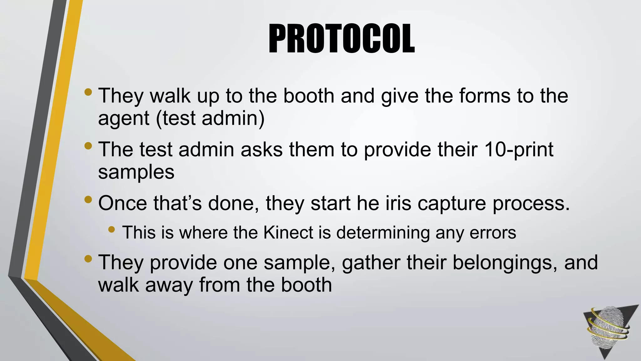 • They walk up to the booth and give the forms to the
agent (test admin)
• The test admin asks them to provide their 10-print
samples
• Once that’s done, they start he iris capture process.
• This is where the Kinect is determining any errors
• They provide one sample, gather their belongings, and
walk away from the booth
PROTOCOL
 