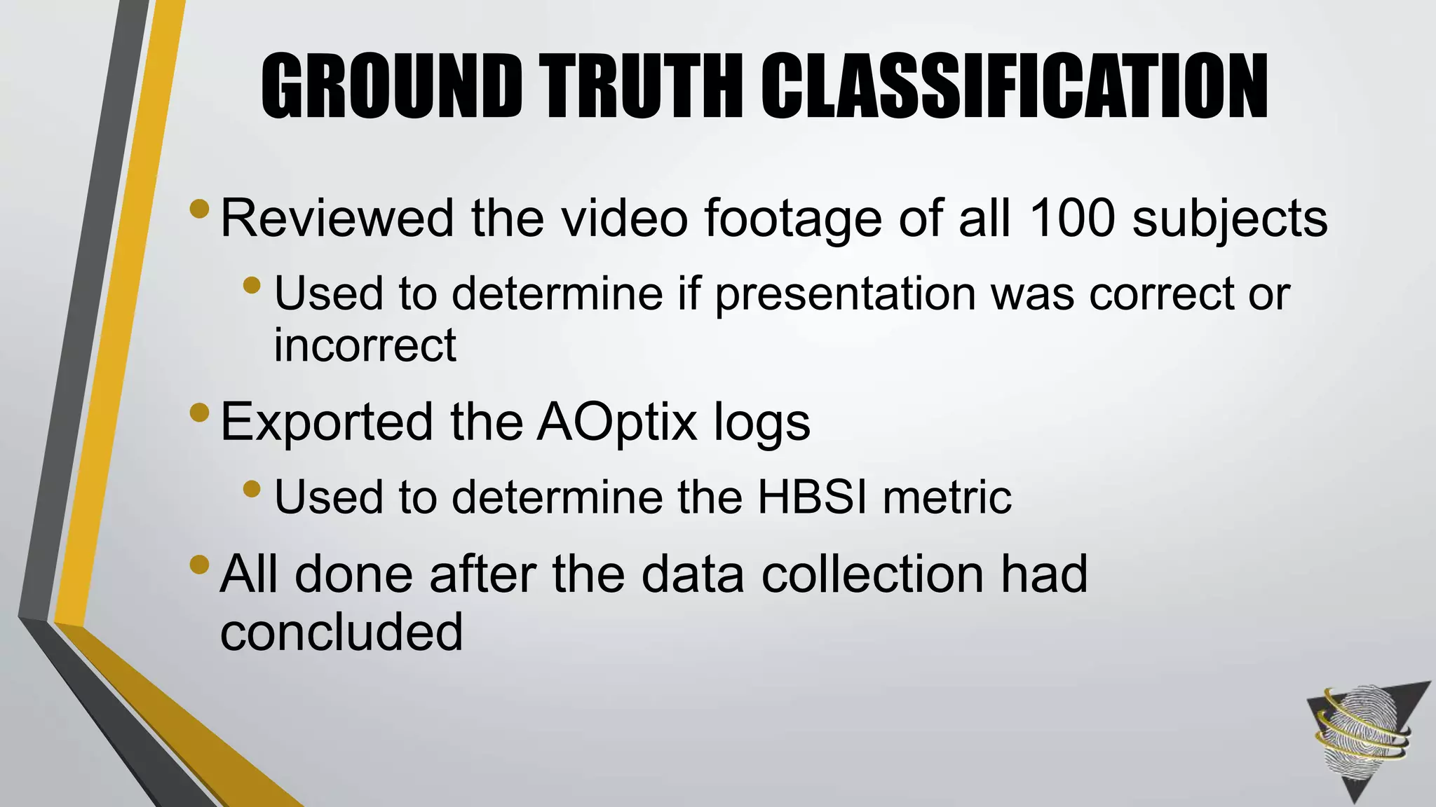 •Reviewed the video footage of all 100 subjects
•Used to determine if presentation was correct or
incorrect
•Exported the AOptix logs
•Used to determine the HBSI metric
•All done after the data collection had
concluded
GROUND TRUTH CLASSIFICATION
 