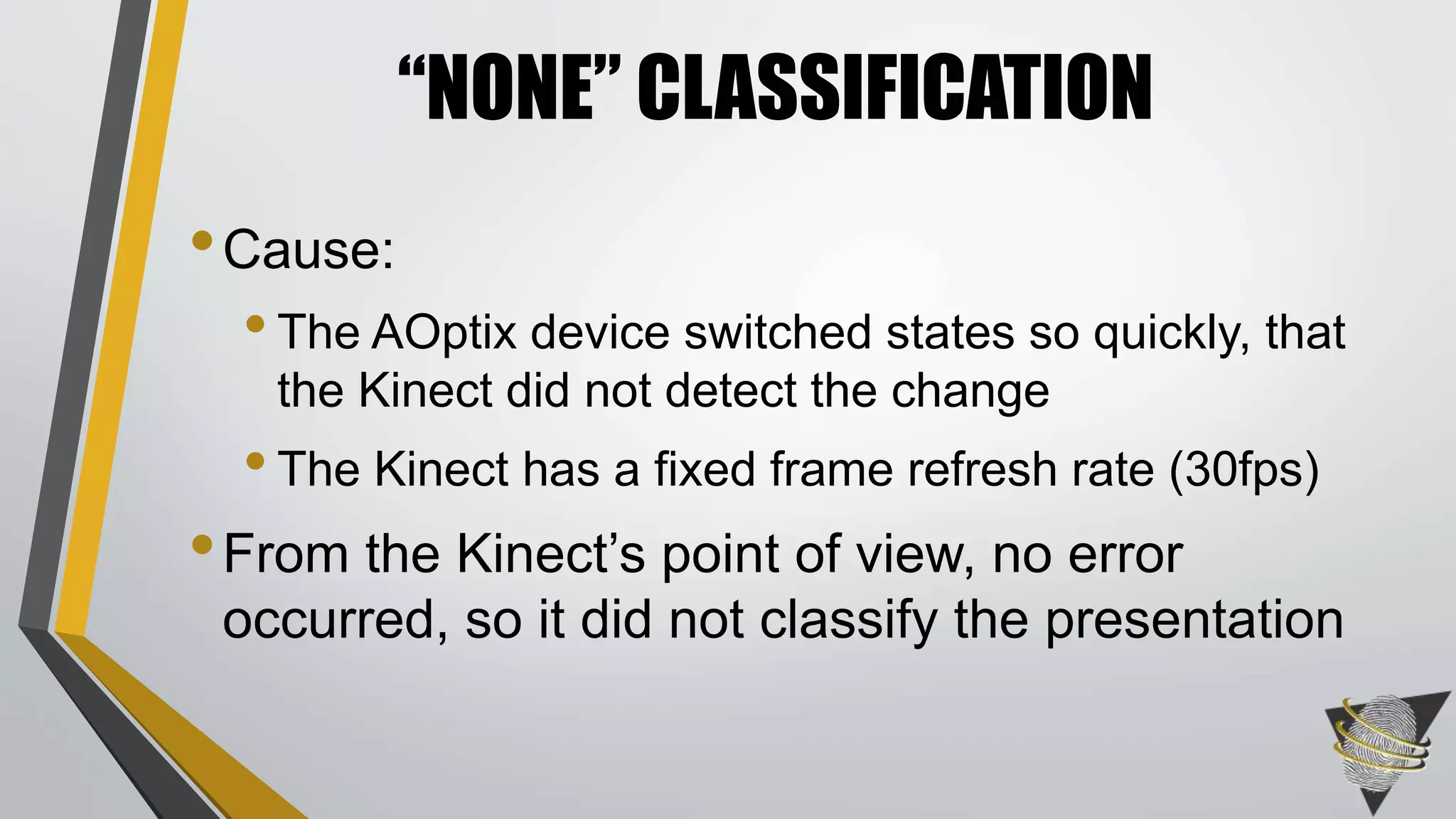 •Cause:
•The AOptix device switched states so quickly, that
the Kinect did not detect the change
•The Kinect has a fixed frame refresh rate (30fps)
•From the Kinect’s point of view, no error
occurred, so it did not classify the presentation
“NONE” CLASSIFICATION
 