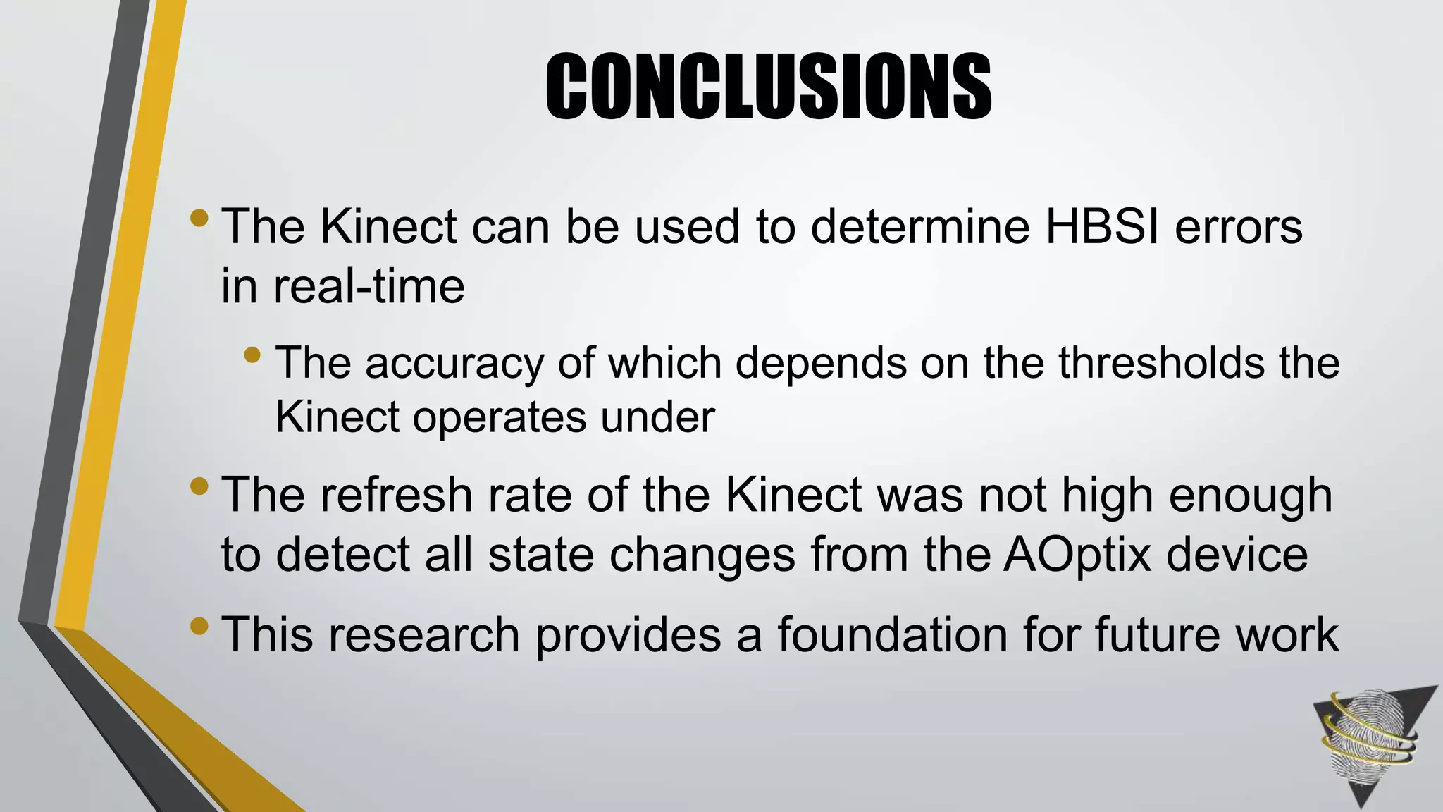 •The Kinect can be used to determine HBSI errors
in real-time
• The accuracy of which depends on the thresholds the
Kinect operates under
•The refresh rate of the Kinect was not high enough
to detect all state changes from the AOptix device
•This research provides a foundation for future work
CONCLUSIONS
 