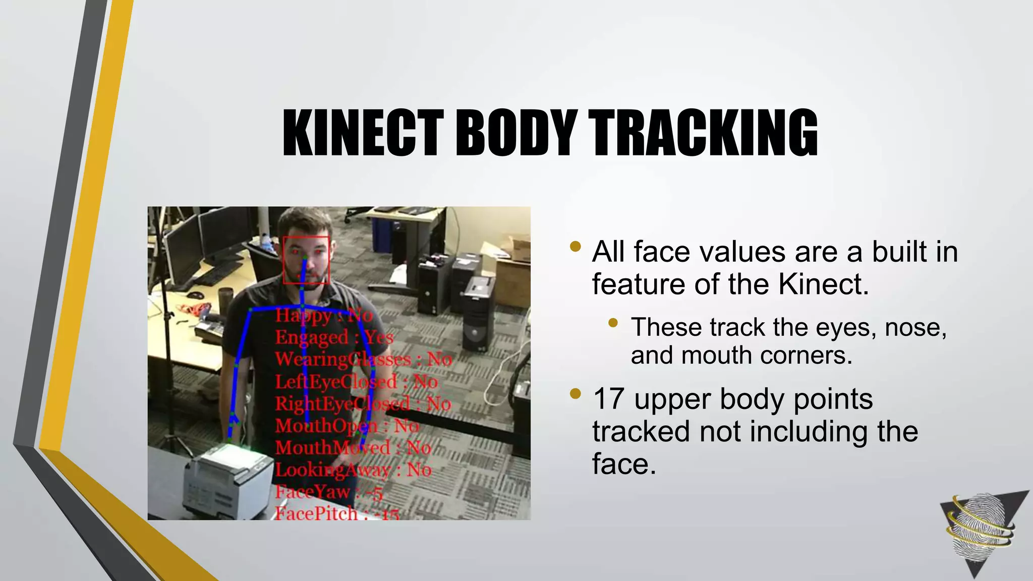 KINECT BODY TRACKING
• All face values are a built in
feature of the Kinect.
• These track the eyes, nose,
and mouth corners.
• 17 upper body points
tracked not including the
face.
 