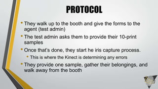 • They walk up to the booth and give the forms to the
agent (test admin)
• The test admin asks them to provide their 10-print
samples
• Once that’s done, they start he iris capture process.
• This is where the Kinect is determining any errors
• They provide one sample, gather their belongings, and
walk away from the booth
PROTOCOL
 