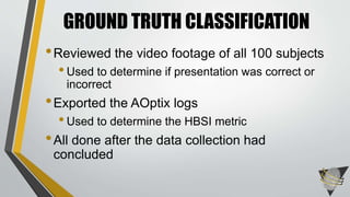 •Reviewed the video footage of all 100 subjects
•Used to determine if presentation was correct or
incorrect
•Exported the AOptix logs
•Used to determine the HBSI metric
•All done after the data collection had
concluded
GROUND TRUTH CLASSIFICATION
 