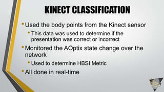 •Used the body points from the Kinect sensor
•This data was used to determine if the
presentation was correct or incorrect
•Monitored the AOptix state change over the
network
•Used to determine HBSI Metric
•All done in real-time
KINECT CLASSIFICATION
 