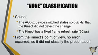 •Cause:
•The AOptix device switched states so quickly, that
the Kinect did not detect the change
•The Kinect has a fixed frame refresh rate (30fps)
•From the Kinect’s point of view, no error
occurred, so it did not classify the presentation
“NONE” CLASSIFICATION
 