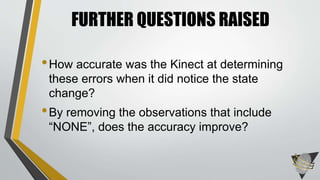 •How accurate was the Kinect at determining
these errors when it did notice the state
change?
•By removing the observations that include
“NONE”, does the accuracy improve?
FURTHER QUESTIONS RAISED
 
