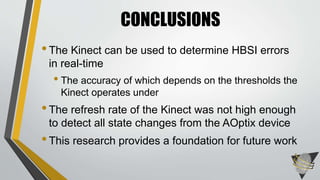 •The Kinect can be used to determine HBSI errors
in real-time
• The accuracy of which depends on the thresholds the
Kinect operates under
•The refresh rate of the Kinect was not high enough
to detect all state changes from the AOptix device
•This research provides a foundation for future work
CONCLUSIONS
 
