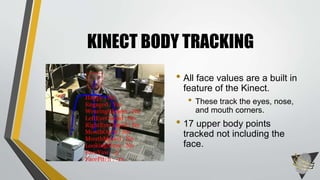KINECT BODY TRACKING
• All face values are a built in
feature of the Kinect.
• These track the eyes, nose,
and mouth corners.
• 17 upper body points
tracked not including the
face.
 