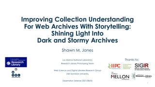 Improving Collection Understanding
For Web Archives With Storytelling:
Shining Light Into
Dark and Stormy Archives
Shawn M. Jones
Los Alamos National Laboratory
Research Library Prototyping Team
Web Science and Digital Libraries Research Group
Old Dominion University
Dissertation Defense 2021/08/05
1
Thanks to:
 
