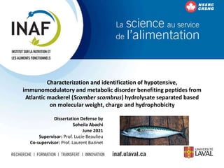 Characterization and identification of hypotensive,
immunomodulatory and metabolic disorder benefiting peptides from
Atlantic mackerel (Scomber scombrus) hydrolysate separated based
on molecular weight, charge and hydrophobicity
Dissertation Defense by
Soheila Abachi
June 2021
Supervisor: Prof. Lucie Beaulieu
Co-supervisor: Prof. Laurent Bazinet
 