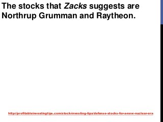 http://profitableinvestingtips.com/stock-investing-tips/defense-stocks-for-a-new-nuclear-era
The stocks that Zacks suggests are
Northrup Grumman and Raytheon.
 