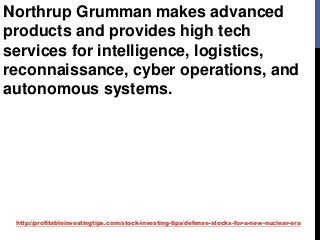 http://profitableinvestingtips.com/stock-investing-tips/defense-stocks-for-a-new-nuclear-era
Northrup Grumman makes advanced
products and provides high tech
services for intelligence, logistics,
reconnaissance, cyber operations, and
autonomous systems.
 