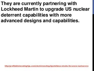 http://profitableinvestingtips.com/stock-investing-tips/defense-stocks-for-a-new-nuclear-era
They are currently partnering with
Lockheed Martin to upgrade US nuclear
deterrent capabilities with more
advanced designs and capabilities.
 