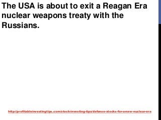 http://profitableinvestingtips.com/stock-investing-tips/defense-stocks-for-a-new-nuclear-era
The USA is about to exit a Reagan Era
nuclear weapons treaty with the
Russians.
 