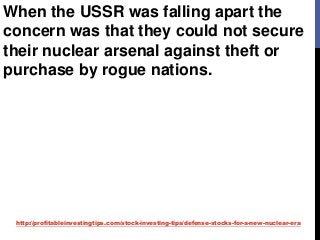 http://profitableinvestingtips.com/stock-investing-tips/defense-stocks-for-a-new-nuclear-era
When the USSR was falling apart the
concern was that they could not secure
their nuclear arsenal against theft or
purchase by rogue nations.
 