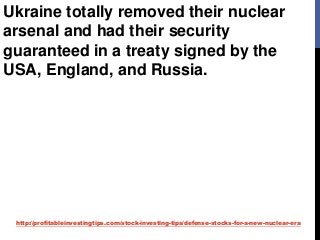 http://profitableinvestingtips.com/stock-investing-tips/defense-stocks-for-a-new-nuclear-era
Ukraine totally removed their nuclear
arsenal and had their security
guaranteed in a treaty signed by the
USA, England, and Russia.
 