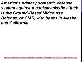 http://profitableinvestingtips.com/stock-investing-tips/defense-stocks-for-a-new-nuclear-era
America’s primary domestic defense
system against a nuclear-missile attack
is the Ground-Based Midcourse
Defense, or GMD, with bases in Alaska
and California.
 