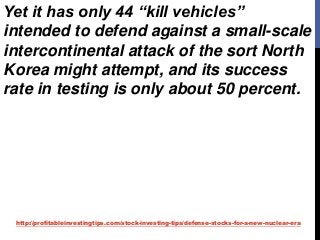 http://profitableinvestingtips.com/stock-investing-tips/defense-stocks-for-a-new-nuclear-era
Yet it has only 44 “kill vehicles”
intended to defend against a small-scale
intercontinental attack of the sort North
Korea might attempt, and its success
rate in testing is only about 50 percent.
 