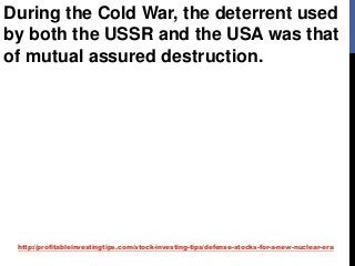 http://profitableinvestingtips.com/stock-investing-tips/defense-stocks-for-a-new-nuclear-era
During the Cold War, the deterrent used
by both the USSR and the USA was that
of mutual assured destruction.
 