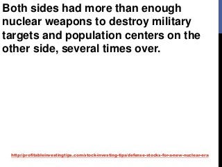 http://profitableinvestingtips.com/stock-investing-tips/defense-stocks-for-a-new-nuclear-era
Both sides had more than enough
nuclear weapons to destroy military
targets and population centers on the
other side, several times over.
 