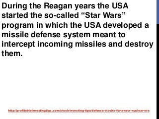 http://profitableinvestingtips.com/stock-investing-tips/defense-stocks-for-a-new-nuclear-era
During the Reagan years the USA
started the so-called “Star Wars”
program in which the USA developed a
missile defense system meant to
intercept incoming missiles and destroy
them.
 