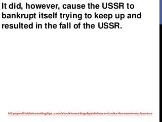 http://profitableinvestingtips.com/stock-investing-tips/defense-stocks-for-a-new-nuclear-era
It did, however, cause the USSR to
bankrupt itself trying to keep up and
resulted in the fall of the USSR.
 