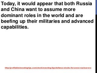 http://profitableinvestingtips.com/stock-investing-tips/defense-stocks-for-a-new-nuclear-era
Today, it would appear that both Russia
and China want to assume more
dominant roles in the world and are
beefing up their militaries and advanced
capabilities.
 