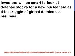 http://profitableinvestingtips.com/stock-investing-tips/defense-stocks-for-a-new-nuclear-era
Investors will be smart to look at
defense stocks for a new nuclear era as
this struggle of global dominance
resumes.
 