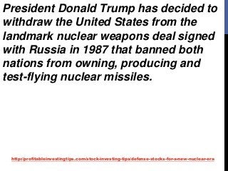 http://profitableinvestingtips.com/stock-investing-tips/defense-stocks-for-a-new-nuclear-era
President Donald Trump has decided to
withdraw the United States from the
landmark nuclear weapons deal signed
with Russia in 1987 that banned both
nations from owning, producing and
test-flying nuclear missiles.
 