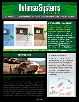 26 MARCH 2019DIGEST
DIGEST
26 MARCH 2019 – THE LATEST FROM DEFENSE SYSTEMS INFORMATION ANALYSIS CENTER
Fantastic 5: These 5 Reasons Prove Nothing Can Stop the
U.S. Army
These were once the stuff of science fiction. But the fact that the U.S.
Army has a program called Optionally Manned Fighting Vehicle attests
to the rise of the machine. The Army already has a robot test vehicle:
an armed, remote-controlled M113 armored personnel carrier, and is
vigorously pursuing autonomous trucks that can haul supplies without
a driver. The U.S. Army already fields an impressive array of weapons.
But as the U.S. Army prepares itself for potential conflicts against high-
tech Russian and Chinese armies, the Army is working... Read More
PAGE 1 OF 4
FEATURED NEWS
SUBMIT YOUR TECHNICAL INQUIRY – 4 hours of research service for FREE
NOTABLE TECHNICAL INQUIRY
In what ways would a metal having
a negative coefficient of thermal
expansion (NCTE) have beneficial
applications for defense systems?
DSIAC received an inquiry asking if a
metal with a negative coefficient of
thermal expansion would be of interest
for designing of defense-related
applications. A secondary question
was also posed: what major U.S.
government (USG) laboratory groups,
contractors, academic... Read More
MODEL OF THE MONTH
ESAMS – Enhanced Surface-to-Air
Missile Simulation (ESAMS) is a computer
program used to model the interaction
between an airborne target and a surface-
to-air missile (SAM) air defense system.
This simulation provides a one-on-one
framework used to evaluate air vehicle
survivability, estimate effectiveness,
set requirements, and develop tactics.
Get this model!
 