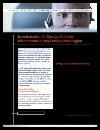 ORGANIZATION     &   STRATEGY          |   DEFENSE        SERVICES        |   INFORMATION           TECHNOLOGY




       Transformation for Change: Defense
       Telecommunications Services-Washington
       Defense Telecommunications Services-Washington            DTS-W also faced serious roadblocks to change. This
       (DTS-W) is the telecommunications provider for all        included heavy regulation by the DoD, Department of
       Department of Defense (DoD) offices in the nation’s       the Army, and Federal Communications Commission,
       capital and surrounding region. As a fee-for-service      as well as shrinking customer budgets and increasing
       government organization, DTS-W does not receive           customer expectations for improved service at a
       appropriated funds from Congress, and so must             lower cost.
       generate revenue through services it provides to
       Defense customers.                                        Strategic Vision and Practical Roadmap
                                                                 In 1997, DTS-W’s parent organization, the US Army
       In 1996, Congress passed legislation allowing other
                                                                 Information Technology Agency, turned to Booz Allen
       telecommunications providers to bid for this work.
                                                                 Hamilton’s strategy and technology consultants for help
       Facing increased competition, DTS-W called on
                                                                 with crafting and implementing a plan to transform the
       Booz Allen Hamilton to help transform its operations
                                                                 agency’s business operations. Using cross-functional
       and services. Drawing on expertise throughout the
                                                                 teams of specialists—in such areas as strategy,
       firm, Booz Allen collaborated with DTS-W to reduce
                                                                 process improvement, organization design, human
       overhead fees by $75 million, increase both
                                                                 capital, change management, information technology,
       customer and employee satisfaction, and expand
                                                                 business analysis, and mission assurance—Booz Allen
       its customer base.
                                                                 worked closely with DTS-W executives and staff to
       Demands of a New                                          develop both a strategic vision and a practical roadmap
       Competitive Environment                                   for overhauling business practices and modernizing
                                                                 information technology systems and processes.
       When the Telecommunications Act of 1996 opened
       Defense Department telecommunications work to             In a long-term partnership now spanning more
       competition from other providers, DTS-W officials         than a decade, DTS-W and Booz Allen created a
       recognized that they needed to dramatically streamline    customer-focused business model that reduced
       and improve the organization in order to maintain their   costs and expanded options for customers. This
       competitive position.                                     included an integrated call center and a proactive




        Ready for what’s next. www.boozallen.com
 
