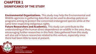 CHAPTER 1
Environmental Organizations. This study may help the Environmental and
Wildlife agencies in gathering data that can be used to develop policies or
programs aiming to protect the concerned endangered species while at the
same time respecting indigenous rights.
Future Researchers and Academics. This study can contribute to the
understanding of the human direct dependence on wildlife in the area, thus,
encouraging further researches in this field. Data gathered from this study
will also aid in future researches related to this venture, especially since
there had been little to none at present.
SIGNIFICANCE OF THE STUDY
 
