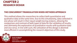 THE CONCURRENT TRIANGULATION MIXED-METHODS APPROACH
This method allows the researchers to collect both quantitative and
qualitative data at the same time. Due to this simultaneity, data collected in
one phase will result in their equal weight during analysis, allowing the
comparison and contrast of both types of data for the validation of results,
and ultimately the explanation of quantitative results with qualitative data
and vice versa. In line with such, the utilization of this design is deemed
most efficient in accomplishing the research objectives of this study.
CHAPTER 2
RESEARCH DESIGN
 