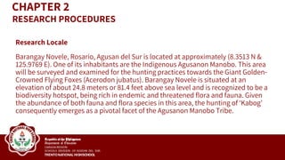 Research Locale
Barangay Novele, Rosario, Agusan del Sur is located at approximately (8.3513 N &
125.9769 E). One of its inhabitants are the Indigenous Agusanon Manobo. This area
will be surveyed and examined for the hunting practices towards the Giant Golden-
Crowned Flying Foxes (Acerodon jubatus). Barangay Novele is situated at an
elevation of about 24.8 meters or 81.4 feet above sea level and is recognized to be a
biodiversity hotspot, being rich in endemic and threatened flora and fauna. Given
the abundance of both fauna and flora species in this area, the hunting of ‘Kabog’
consequently emerges as a pivotal facet of the Agusanon Manobo Tribe.
CHAPTER 2
RESEARCH PROCEDURES
 